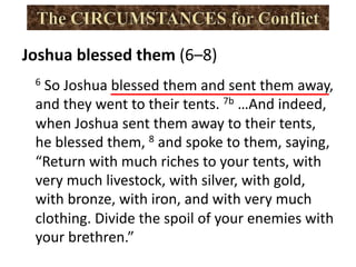 Joshua blessed them (6–8)
6 So Joshua blessed them and sent them away,
and they went to their tents. 7b …And indeed,
when Joshua sent them away to their tents,
he blessed them, 8 and spoke to them, saying,
“Return with much riches to your tents, with
very much livestock, with silver, with gold,
with bronze, with iron, and with very much
clothing. Divide the spoil of your enemies with
your brethren.”
 