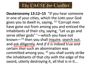Deuteronomy 13:12–15 “If you hear someone
in one of your cities, which the LORD your God
gives you to dwell in, saying, 13 ‘Corrupt men
have gone out from among you and enticed the
inhabitants of their city, saying, “Let us go and
serve other gods” ’—which you have not
known—14 then you shall inquire, search out,
and ask diligently. And if it is indeed true and
certain that such an abomination was
committed among you, 15 you shall surely strike
the inhabitants of that city with the edge of the
sword, utterly destroying it, all that is in it...
 