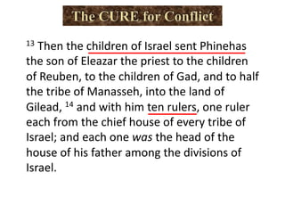 13 Then the children of Israel sent Phinehas
the son of Eleazar the priest to the children
of Reuben, to the children of Gad, and to half
the tribe of Manasseh, into the land of
Gilead, 14 and with him ten rulers, one ruler
each from the chief house of every tribe of
Israel; and each one was the head of the
house of his father among the divisions of
Israel.
 
