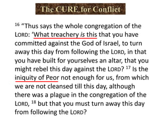 16 “Thus says the whole congregation of the
LORD: ‘What treachery is this that you have
committed against the God of Israel, to turn
away this day from following the LORD, in that
you have built for yourselves an altar, that you
might rebel this day against the LORD? 17 Is the
iniquity of Peor not enough for us, from which
we are not cleansed till this day, although
there was a plague in the congregation of the
LORD, 18 but that you must turn away this day
from following the LORD?
 