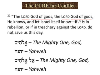 ‫א‬ֱ#‫ה‬ִ‫י‬‫ם‬ – The Mighty One, God,
‫י‬‫ה‬‫ו‬‫ה‬ – Yahweh
‫א‬ֵ‫ל‬‫א‬ֱ#‫ה‬ִ‫י‬‫ם‬ – The Mighty One, God,
‫י‬‫ה‬‫ו‬‫ה‬ – Yahweh
22 “The LORD God of gods, the LORD God of gods,
He knows, and let Israel itself know—if it is in
rebellion, or if in treachery against the LORD, do
not save us this day.
 