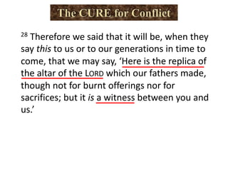 28 Therefore we said that it will be, when they
say this to us or to our generations in time to
come, that we may say, ‘Here is the replica of
the altar of the LORD which our fathers made,
though not for burnt offerings nor for
sacrifices; but it is a witness between you and
us.’
 