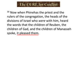 30 Now when Phinehas the priest and the
rulers of the congregation, the heads of the
divisions of Israel who were with him, heard
the words that the children of Reuben, the
children of Gad, and the children of Manasseh
spoke, it pleased them.
 