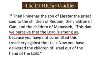 31 Then Phinehas the son of Eleazar the priest
said to the children of Reuben, the children of
Gad, and the children of Manasseh, “This day
we perceive that the LORD is among us,
because you have not committed this
treachery against the LORD. Now you have
delivered the children of Israel out of the
hand of the LORD.”
 