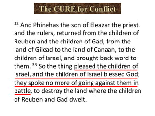 32 And Phinehas the son of Eleazar the priest,
and the rulers, returned from the children of
Reuben and the children of Gad, from the
land of Gilead to the land of Canaan, to the
children of Israel, and brought back word to
them. 33 So the thing pleased the children of
Israel, and the children of Israel blessed God;
they spoke no more of going against them in
battle, to destroy the land where the children
of Reuben and Gad dwelt.
 