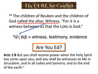 34 The children of Reuben and the children of
Gad called the altar, Witness, “For it is a
witness between us that the LORD is God.”
‫ﬠ‬ֵ‫ד‬ (ʿēḏ) = witness, testimony, evidence
Are You Ed?
Acts 1:8 But you shall receive power when the Holy Spirit
has come upon you; and you shall be witnesses to Me in
Jerusalem, and in all Judea and Samaria, and to the end
of the earth.”
 