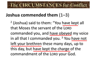 2 (Joshua) said to them: “You have kept all
that Moses the servant of the LORD
commanded you, and have obeyed my voice
in all that I commanded you. 3 You have not
left your brethren these many days, up to
this day, but have kept the charge of the
commandment of the LORD your God.
Joshua commended them (1–3)
 