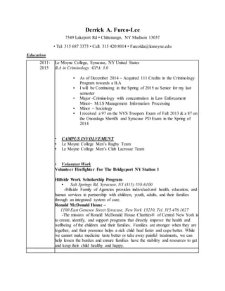 Derrick A. Furco-Lee 
7549 Lakeport Rd • Chittenango, NY Madison 13037 
• Tel: 315 687 3373 • Cell: 315 420 8014 • Furcolda@lemoyne.edu 
Education 
2011- 
2015 
Volunteer 
Le Moyne College, Syracuse, NY United States 
B.A in Criminology GPA: 3.0 
• As of December 2014 ~ Acquired 111 Credits in the Criminology 
Program towards a B.A 
• I will be Continuing in the Spring of 2015 as Senior for my last 
semester 
• Major -Criminology with concentration in Law Enforcement 
Minor~ M.I.S Management Information Processing 
• Minor ~ Sociology 
• I received a 97 on the NYS Troopers Exam of Fall 2013 & a 87 on 
the Onondaga Sheriffs and Syracuse PD Exam in the Spring of 
2014 
• CAMPUS INVOLVEMENT 
• Le Moyne College Men’s Rugby Team 
• Le Moyne College Men’s Club Lacrosse Team 
• Volunteer Work 
Volunteer Firefighter For The Bridgeport NY Station 1 
Hillside Work Scholarship Program- 
• Salt Springs Rd, Syracuse, NY (315) 558-6100 
-Hillside Family of Agencies provides individualized health, education, and 
human services in partnership with children, youth, adults, and their families 
through an integrated system of care. 
Ronald McDonald House – 
1100 East Genesee Street Syracuse, New York 13210, Tel. 315.476.1027 
-The mission of Ronald McDonald House Charities® of Central New York is 
to create, identify, and support programs that directly improve the health and 
wellbeing of the children and their families. Families are stronger when they are 
together, and their presence helps a sick child heal faster and cope better. While 
we cannot make medicine taste better or take away painful treatments, we can 
help lessen the burden and ensure families have the stability and resources to get 
and keep their child healthy and happy. 
 