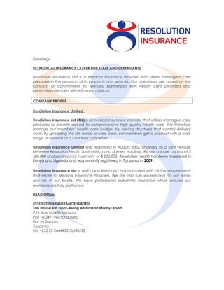 Greetings
RE: MEDICAL INSURANCE COVER FOR STAFF AND DEPENDANTS
Resolution Insurance Ltd is a Medical Insurance Provider that utilizes managed care
principles in the provision of its products and services. Our operations are based on the
concept of commitment to services, partnership with health care providers and
presenting members with informed choices.
COMPANY PROFILE
Resolution Insurance Limited
Resolution Insurance Ltd (RIL) is a medical insurance provider that utilizes managed care
principles to provide access to comprehensive high quality health care. We therefore
manage our members’ health care budget by having structures that control delivery
costs. By spreading the risk across a wide base, our members get a product with a wide
range of benefits at a cost they can afford.
Resolution Insurance Limited was registered in August 2002, originally as a joint venture
between Resolution Health South Africa and Linmerx Holdings, RIL has a share capital of $
500,000 and professional indemnity of $ 250,000. Resolution Health has been registered in
Kenya and Uganda and was recently registered in Tanzania in 2009.
Resolution Insurance Ltd is well capitalized and has complied with all the requirements
that relate to Medical Insurance Providers. We are also fully insured and do not retain
any risk in our books. We have professional indemnity insurance which ensures our
members are fully protected.
HEAD Office:
RESOLUTION INSURANCE LIMITED
Tan House,6th Floor-Along Ali Hassan Mwinyi Road
P.O. Box 105486 Msasani,
Plot No34/1–Victoria Area ,
Dar es Salaam
Tanzania
Tel: +255 22 2664435/36/36/38,
 