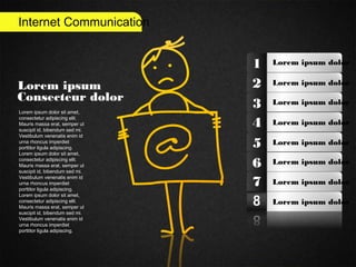 Internet Communication
Lorem ipsum
Consecteur dolor
Lorem ipsum dolor sit amet,
consectetur adipiscing elit.
Mauris massa erat, semper ut
suscipit id, bibendum sed mi.
Vestibulum venenatis enim id
urna rhoncus imperdiet
porttitor ligula adipiscing.
Lorem ipsum dolor sit amet,
consectetur adipiscing elit.
Mauris massa erat, semper ut
suscipit id, bibendum sed mi.
Vestibulum venenatis enim id
urna rhoncus imperdiet
porttitor ligula adipiscing.
Lorem ipsum dolor sit amet,
consectetur adipiscing elit.
Mauris massa erat, semper ut
suscipit id, bibendum sed mi.
Vestibulum venenatis enim id
urna rhoncus imperdiet
porttitor ligula adipiscing.
Lorem ipsum dolor1
2
3
4
5
6
7
Lorem ipsum dolor
Lorem ipsum dolor
Lorem ipsum dolor
Lorem ipsum dolor
Lorem ipsum dolor
Lorem ipsum dolor
Lorem ipsum dolor
 
