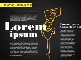Internet Communication
Lorem
ipsum
Lorem ipsum
Consecteur dol
Lorem ipsum dolor sit amet,
consectetur adipiscing elit.
Mauris massa erat, semper ut
suscipit id, bibendum sed mi.
Vestibulum venenatis enim id
urna rhoncus imperdiet
porttitor ligula adipiscing.
Lorem ipsum dolor sit amet,
consectetur adipiscing elit.
Mauris massa erat, semper ut
suscipit id, bibendum sed mi.
Vestibulum venenatis enim id
urna rhoncus imperdiet
porttitor ligula adipiscing.
Lorem ipsum dolor sit amet,
consectetur adipiscing elit.
Mauris massa erat, semper ut
suscipit id, bibendum sed mi.
Vestibulum venenatis enim id
urna rhoncus imperdiet
porttitor ligula adipiscing.
Lorem ipsum dolor sit amet, consectetur adipiscing elit.
Mauris massa erat, semper ut suscipit id, bibendum sed
mi. Vestibulum venenatis enim id urna rhoncus imperdiet
porttitor ligula adipiscing. Lorem ipsum dolor sit amet,
consectetur adipiscing elit. Mauris massa erat, semper
ut suscipit id, bibendum sed mi. Vestibulum venenatis
enim id urna rhoncus imperdiet porttitor ligula adipiscing.
Lorem ipsum dolor sit amet, consectetur adipiscing elit.
Mauris massa erat, semper ut suscipit id, bibendum sed
mi. Vestibulum venenatis enim id urna rhoncus imperdiet
porttitor ligula adipiscing.
Lorem ipsum dolor sit amet, consectetur adipiscing elit. Mauris massa
erat, semper ut suscipit id, bibendum sed mi. Vestibulum venenatis
enim id urna rhoncus imperdiet porttitor ligula adipiscing. Lorem ipsum
dolor sit amet, consectetur adipiscing elit. Mauris massa erat, semper
ut suscipit id, bibendum sed mi. Vestibulum venenatis enim id urna
rhoncus imperdiet porttitor ligula adipiscing. Lorem ipsum dolor sit
amet, consectetur adipiscing elit. Mauris massa erat, semper ut
suscipit id, bibendum sed mi. Vestibulum venenatis enim id urna
rhoncus imperdiet porttitor ligula adipiscing.
 