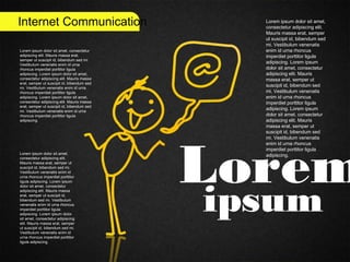 Internet Communication
Lorem
ipsum
Lorem ipsum dolor sit amet,
consectetur adipiscing elit.
Mauris massa erat, semper
ut suscipit id, bibendum sed
mi. Vestibulum venenatis
enim id urna rhoncus
imperdiet porttitor ligula
adipiscing. Lorem ipsum
dolor sit amet, consectetur
adipiscing elit. Mauris
massa erat, semper ut
suscipit id, bibendum sed
mi. Vestibulum venenatis
enim id urna rhoncus
imperdiet porttitor ligula
adipiscing. Lorem ipsum
dolor sit amet, consectetur
adipiscing elit. Mauris
massa erat, semper ut
suscipit id, bibendum sed
mi. Vestibulum venenatis
enim id urna rhoncus
imperdiet porttitor ligula
adipiscing.
Lorem ipsum dolor sit amet, consectetur
adipiscing elit. Mauris massa erat,
semper ut suscipit id, bibendum sed mi.
Vestibulum venenatis enim id urna
rhoncus imperdiet porttitor ligula
adipiscing. Lorem ipsum dolor sit amet,
consectetur adipiscing elit. Mauris massa
erat, semper ut suscipit id, bibendum sed
mi. Vestibulum venenatis enim id urna
rhoncus imperdiet porttitor ligula
adipiscing. Lorem ipsum dolor sit amet,
consectetur adipiscing elit. Mauris massa
erat, semper ut suscipit id, bibendum sed
mi. Vestibulum venenatis enim id urna
rhoncus imperdiet porttitor ligula
adipiscing.
Lorem ipsum dolor sit amet,
consectetur adipiscing elit.
Mauris massa erat, semper ut
suscipit id, bibendum sed mi.
Vestibulum venenatis enim id
urna rhoncus imperdiet porttitor
ligula adipiscing. Lorem ipsum
dolor sit amet, consectetur
adipiscing elit. Mauris massa
erat, semper ut suscipit id,
bibendum sed mi. Vestibulum
venenatis enim id urna rhoncus
imperdiet porttitor ligula
adipiscing. Lorem ipsum dolor
sit amet, consectetur adipiscing
elit. Mauris massa erat, semper
ut suscipit id, bibendum sed mi.
Vestibulum venenatis enim id
urna rhoncus imperdiet porttitor
ligula adipiscing.
 