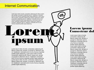 Internet Communication
Lorem
ipsum
Lorem ipsum
Consecteur dol
Lorem ipsum dolor sit amet,
consectetur adipiscing elit.
Mauris massa erat, semper ut
suscipit id, bibendum sed mi.
Vestibulum venenatis enim id
urna rhoncus imperdiet
porttitor ligula adipiscing.
Lorem ipsum dolor sit amet,
consectetur adipiscing elit.
Mauris massa erat, semper ut
suscipit id, bibendum sed mi.
Vestibulum venenatis enim id
urna rhoncus imperdiet
porttitor ligula adipiscing.
Lorem ipsum dolor sit amet,
consectetur adipiscing elit.
Mauris massa erat, semper ut
suscipit id, bibendum sed mi.
Vestibulum venenatis enim id
urna rhoncus imperdiet
porttitor ligula adipiscing.
Lorem ipsum dolor sit amet, consectetur adipiscing elit.
Mauris massa erat, semper ut suscipit id, bibendum sed
mi. Vestibulum venenatis enim id urna rhoncus imperdiet
porttitor ligula adipiscing. Lorem ipsum dolor sit amet,
consectetur adipiscing elit. Mauris massa erat, semper
ut suscipit id, bibendum sed mi. Vestibulum venenatis
enim id urna rhoncus imperdiet porttitor ligula adipiscing.
Lorem ipsum dolor sit amet, consectetur adipiscing elit.
Mauris massa erat, semper ut suscipit id, bibendum sed
mi. Vestibulum venenatis enim id urna rhoncus imperdiet
porttitor ligula adipiscing.
Lorem ipsum dolor sit amet, consectetur adipiscing elit. Mauris massa
erat, semper ut suscipit id, bibendum sed mi. Vestibulum venenatis
enim id urna rhoncus imperdiet porttitor ligula adipiscing. Lorem ipsum
dolor sit amet, consectetur adipiscing elit. Mauris massa erat, semper
ut suscipit id, bibendum sed mi. Vestibulum venenatis enim id urna
rhoncus imperdiet porttitor ligula adipiscing. Lorem ipsum dolor sit
amet, consectetur adipiscing elit. Mauris massa erat, semper ut
suscipit id, bibendum sed mi. Vestibulum venenatis enim id urna
rhoncus imperdiet porttitor ligula adipiscing.
 