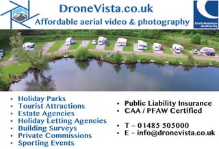 DroneVista.co.uk
Affordableaerialvideo& photography
• HolidayParks
• TouristAttractions
• EstateAgencies
• HolidayLettingAgencies
• BuildingSurveys
• PrivateCommissions
• SportingEvents
• PublicLiabilityInsurance
• CAA /PFAW Certified
• T–01485505000
• E–info@dronevista.co.uk
 