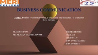 BUSINESS COMMUNICATION
TOPIC:- Barriers to communication in classroom and measures to overcome
these barriers.
PRESENTED TO:- PRESENTED BY:-
MS. MONIKA SHARMA MA’AM PALLAVI
01535101719
BBA 2ND SEMESTER
BBA 2ND SHIFT
 