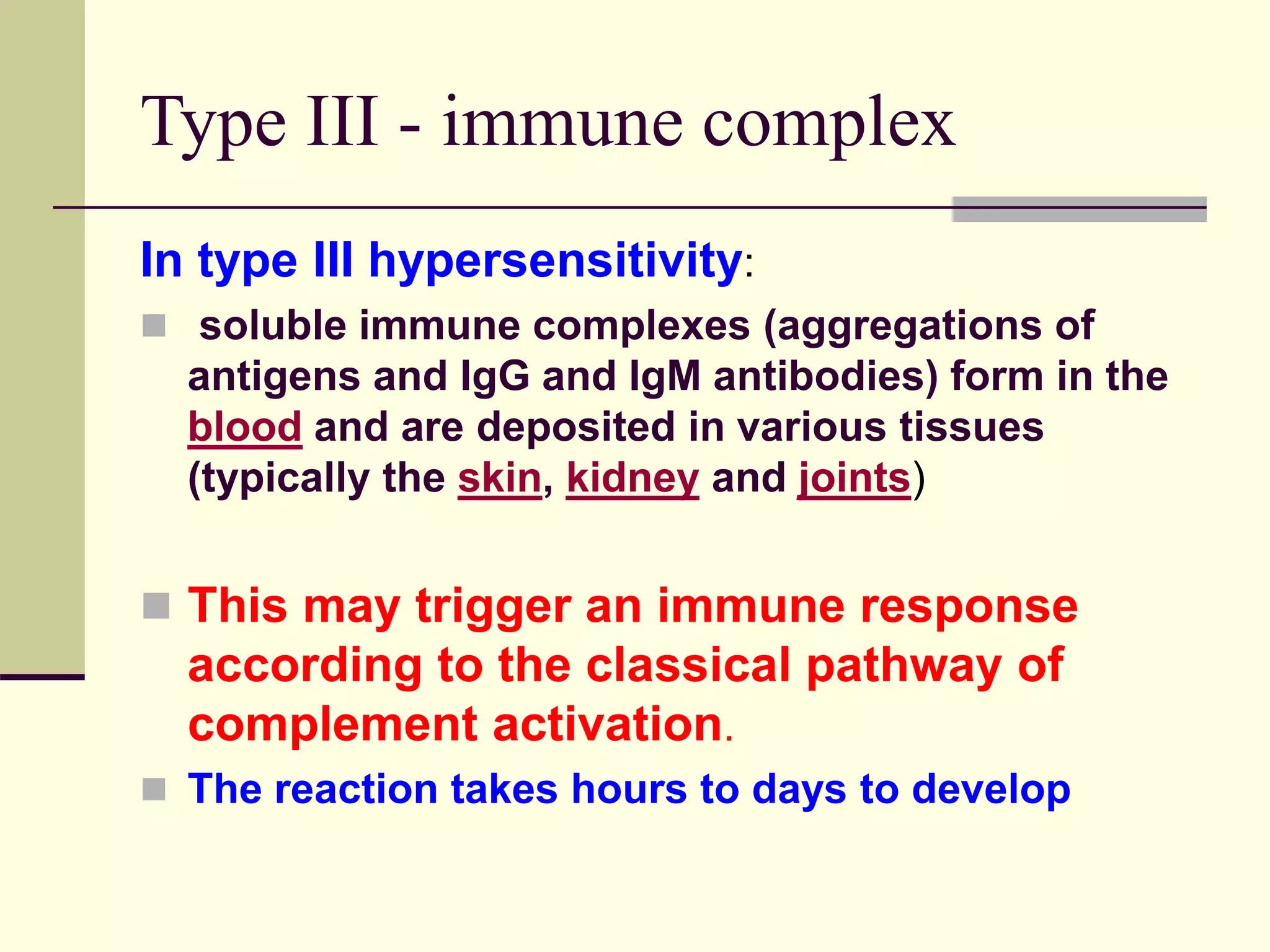 Type III - immune complex
In type III hypersensitivity:
 soluble immune complexes (aggregations of
antigens and IgG and IgM antibodies) form in the
blood and are deposited in various tissues
(typically the skin, kidney and joints)
 This may trigger an immune response
according to the classical pathway of
complement activation.
 The reaction takes hours to days to develop
 