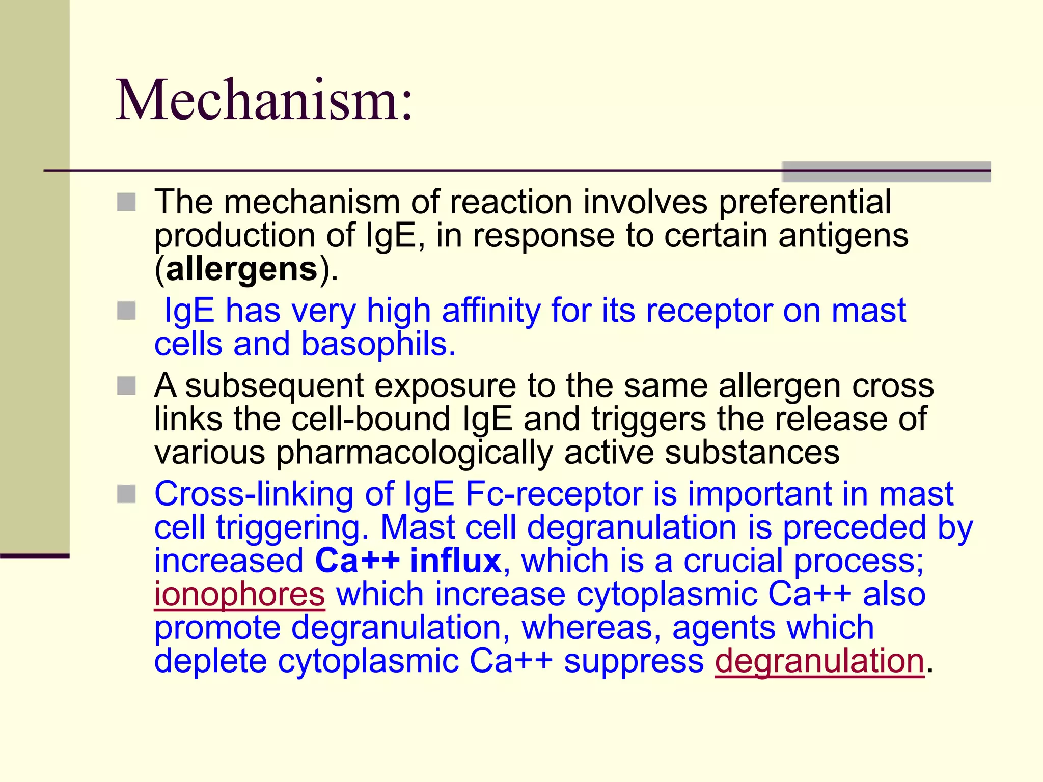 Mechanism:
 The mechanism of reaction involves preferential
production of IgE, in response to certain antigens
(allergens).
 IgE has very high affinity for its receptor on mast
cells and basophils.
 A subsequent exposure to the same allergen cross
links the cell-bound IgE and triggers the release of
various pharmacologically active substances
 Cross-linking of IgE Fc-receptor is important in mast
cell triggering. Mast cell degranulation is preceded by
increased Ca++ influx, which is a crucial process;
ionophores which increase cytoplasmic Ca++ also
promote degranulation, whereas, agents which
deplete cytoplasmic Ca++ suppress degranulation.
 