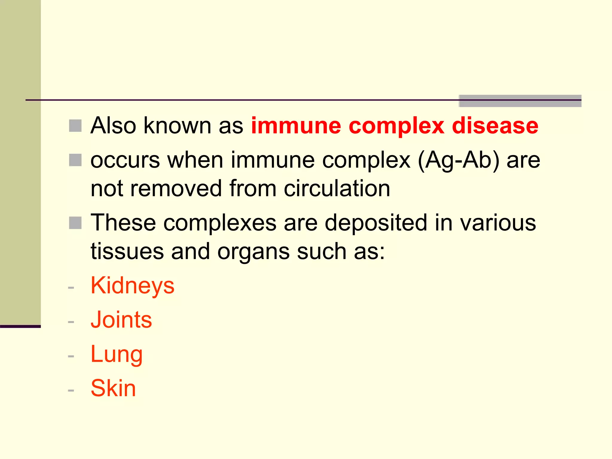  Also known as immune complex disease
 occurs when immune complex (Ag-Ab) are
not removed from circulation
 These complexes are deposited in various
tissues and organs such as:
- Kidneys
- Joints
- Lung
- Skin
 
