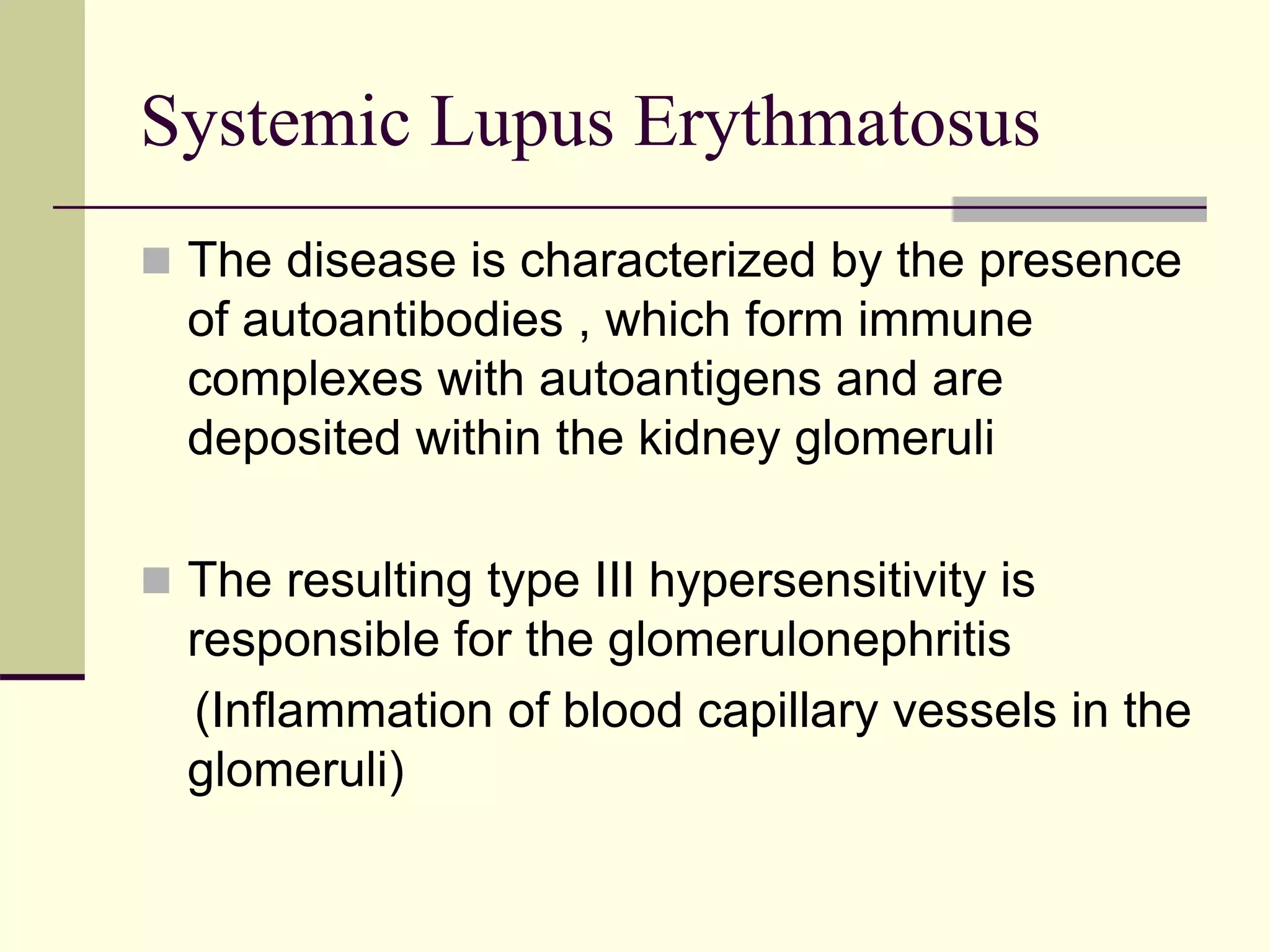Systemic Lupus Erythmatosus
 The disease is characterized by the presence
of autoantibodies , which form immune
complexes with autoantigens and are
deposited within the kidney glomeruli
 The resulting type III hypersensitivity is
responsible for the glomerulonephritis
(Inflammation of blood capillary vessels in the
glomeruli)
 