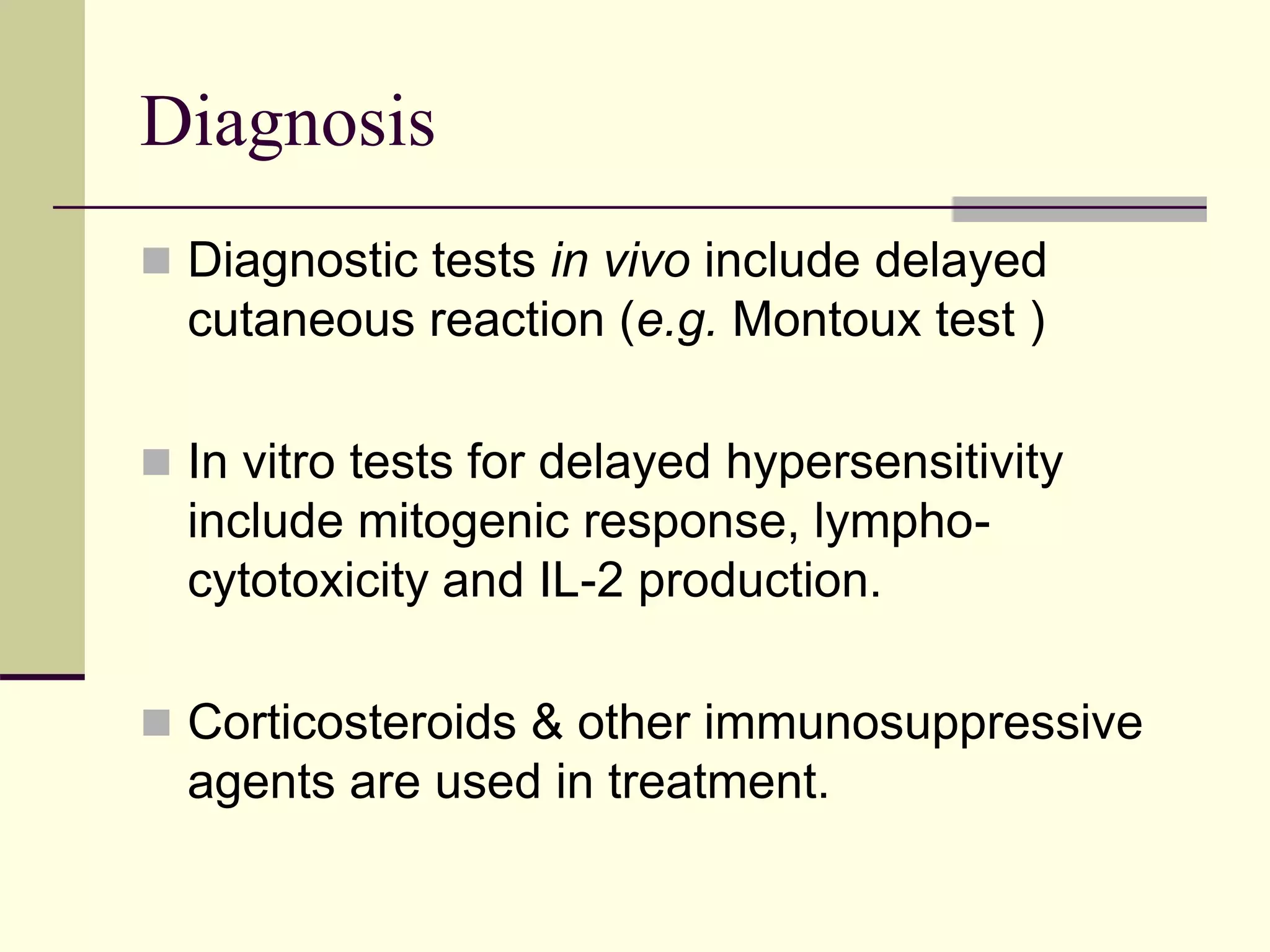 Diagnosis
 Diagnostic tests in vivo include delayed
cutaneous reaction (e.g. Montoux test )
 In vitro tests for delayed hypersensitivity
include mitogenic response, lympho-
cytotoxicity and IL-2 production.
 Corticosteroids & other immunosuppressive
agents are used in treatment.
 