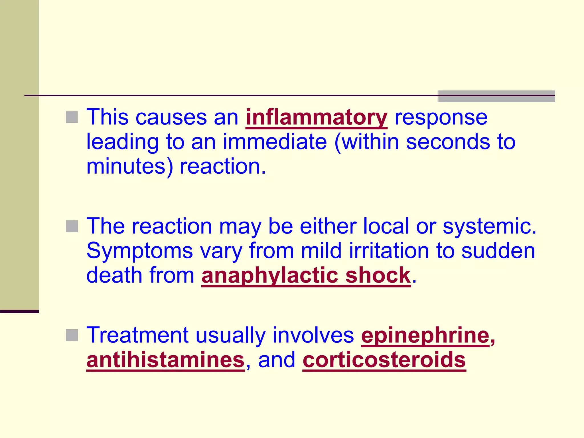  This causes an inflammatory response
leading to an immediate (within seconds to
minutes) reaction.
 The reaction may be either local or systemic.
Symptoms vary from mild irritation to sudden
death from anaphylactic shock.
 Treatment usually involves epinephrine,
antihistamines, and corticosteroids
 