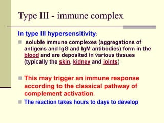 Type III - immune complex
In type III hypersensitivity:
 soluble immune complexes (aggregations of
antigens and IgG and IgM antibodies) form in the
blood and are deposited in various tissues
(typically the skin, kidney and joints)
 This may trigger an immune response
according to the classical pathway of
complement activation.
 The reaction takes hours to days to develop
 