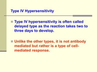Type IV Hypersensitivity
 Type IV hypersensitivity is often called
delayed type as the reaction takes two to
three days to develop.
 Unlike the other types, it is not antibody
mediated but rather is a type of cell-
mediated response.
 
