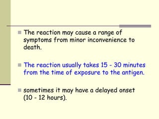  The reaction may cause a range of
symptoms from minor inconvenience to
death.
 The reaction usually takes 15 - 30 minutes
from the time of exposure to the antigen.
 sometimes it may have a delayed onset
(10 - 12 hours).
 