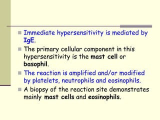  Immediate hypersensitivity is mediated by
IgE.
 The primary cellular component in this
hypersensitivity is the mast cell or
basophil.
 The reaction is amplified and/or modified
by platelets, neutrophils and eosinophils.
 A biopsy of the reaction site demonstrates
mainly mast cells and eosinophils.
 