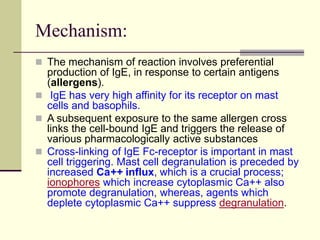Mechanism:
 The mechanism of reaction involves preferential
production of IgE, in response to certain antigens
(allergens).
 IgE has very high affinity for its receptor on mast
cells and basophils.
 A subsequent exposure to the same allergen cross
links the cell-bound IgE and triggers the release of
various pharmacologically active substances
 Cross-linking of IgE Fc-receptor is important in mast
cell triggering. Mast cell degranulation is preceded by
increased Ca++ influx, which is a crucial process;
ionophores which increase cytoplasmic Ca++ also
promote degranulation, whereas, agents which
deplete cytoplasmic Ca++ suppress degranulation.
 