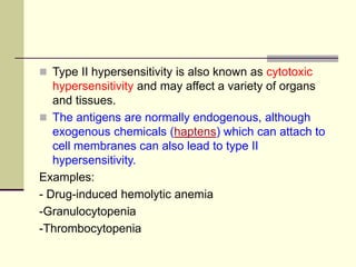  Type II hypersensitivity is also known as cytotoxic
hypersensitivity and may affect a variety of organs
and tissues.
 The antigens are normally endogenous, although
exogenous chemicals (haptens) which can attach to
cell membranes can also lead to type II
hypersensitivity.
Examples:
- Drug-induced hemolytic anemia
-Granulocytopenia
-Thrombocytopenia
 
