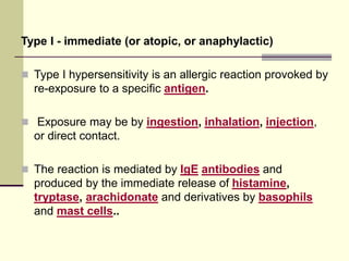 Type I - immediate (or atopic, or anaphylactic)
 Type I hypersensitivity is an allergic reaction provoked by
re-exposure to a specific antigen.
 Exposure may be by ingestion, inhalation, injection,
or direct contact.
 The reaction is mediated by IgE antibodies and
produced by the immediate release of histamine,
tryptase, arachidonate and derivatives by basophils
and mast cells..
 