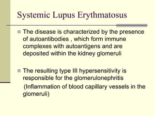 Systemic Lupus Erythmatosus
 The disease is characterized by the presence
of autoantibodies , which form immune
complexes with autoantigens and are
deposited within the kidney glomeruli
 The resulting type III hypersensitivity is
responsible for the glomerulonephritis
(Inflammation of blood capillary vessels in the
glomeruli)
 