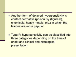  Another form of delayed hypersensitivity is
contact dermatitis (poison ivy (figure 6),
chemicals, heavy metals, etc.) in which the
lesions are more papular
 Type IV hypersensitivity can be classified into
three categories depending on the time of
onset and clinical and histological
presentation
 