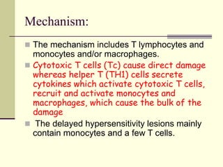 Mechanism:
 The mechanism includes T lymphocytes and
monocytes and/or macrophages.
 Cytotoxic T cells (Tc) cause direct damage
whereas helper T (TH1) cells secrete
cytokines which activate cytotoxic T cells,
recruit and activate monocytes and
macrophages, which cause the bulk of the
damage
 The delayed hypersensitivity lesions mainly
contain monocytes and a few T cells.
 