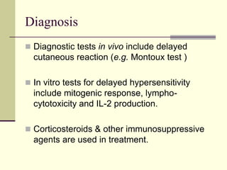 Diagnosis
 Diagnostic tests in vivo include delayed
cutaneous reaction (e.g. Montoux test )
 In vitro tests for delayed hypersensitivity
include mitogenic response, lympho-
cytotoxicity and IL-2 production.
 Corticosteroids & other immunosuppressive
agents are used in treatment.
 
