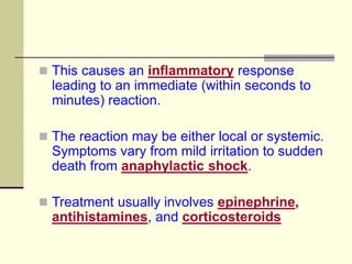  This causes an inflammatory response
leading to an immediate (within seconds to
minutes) reaction.
 The reaction may be either local or systemic.
Symptoms vary from mild irritation to sudden
death from anaphylactic shock.
 Treatment usually involves epinephrine,
antihistamines, and corticosteroids
 