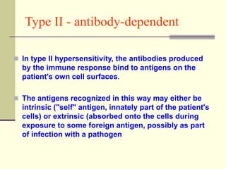 Type II - antibody-dependent
 In type II hypersensitivity, the antibodies produced
by the immune response bind to antigens on the
patient's own cell surfaces.
 The antigens recognized in this way may either be
intrinsic ("self" antigen, innately part of the patient's
cells) or extrinsic (absorbed onto the cells during
exposure to some foreign antigen, possibly as part
of infection with a pathogen
 