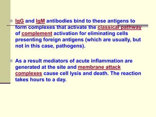  IgG and IgM antibodies bind to these antigens to
form complexes that activate the classical pathway
of complement activation for eliminating cells
presenting foreign antigens (which are usually, but
not in this case, pathogens).
 As a result mediators of acute inflammation are
generated at the site and membrane attack
complexes cause cell lysis and death. The reaction
takes hours to a day.
 