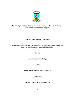 i
An investigation into the role that attitudes play in the sustainability of
community development projects
BY
NHLANHLA MLILO (R0436326)
Dissertation submitted in partial fulfilment of the requirements for the
degree of social sciences honors in Psychology
To the
Department of Psychology
At the
MIDLANDS STATE UNIVERSITY
JUNE 2008
SAPERVISOR: MR S MAPHOSA
 