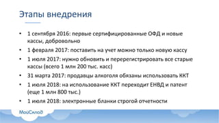 Этапы внедрения
• 1 сентября 2016: первые сертифицированные ОФД и новые
кассы, добровольно
• 1 февраля 2017: поставить на учет можно только новую кассу
• 1 июля 2017: нужно обновить и перерегистрировать все старые
кассы (всего 1 млн 200 тыс. касс)
• 31 марта 2017: продавцы алкоголя обязаны использовать ККТ
• 1 июля 2018: на использование ККТ переходит ЕНВД и патент
(еще 1 млн 800 тыс.)
• 1 июля 2018: электронные бланки строгой отчетности
 