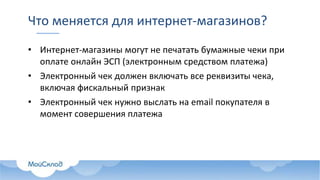 Что меняется для интернет-магазинов?
• Интернет-магазины могут не печатать бумажные чеки при
оплате онлайн ЭСП (электронным средством платежа)
• Электронный чек должен включать все реквизиты чека,
включая фискальный признак
• Электронный чек нужно выслать на email покупателя в
момент совершения платежа
 