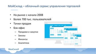 МойСклад – облачный сервис управления торговлей
• На рынке с начала 2008
• Более 700 тыс. пользователей
• Точки продаж
• Бэк-офис
– Продажи и закупки
– Заказы
– Финансы
– Аналитика
 