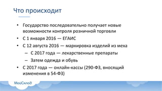 Что происходит
• Государство последовательно получает новые
возможности контроля розничной торговли
• С 1 января 2016 — ЕГАИС
• С 12 августа 2016 — маркировка изделий из меха
– С 2017 года — лекарственные препараты
– Затем одежда и обувь
• С 2017 года — онлайн-кассы (290-ФЗ, вносящий
изменения в 54-ФЗ)
 