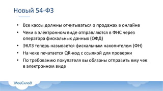 Новый 54-ФЗ
• Все кассы должны отчитываться о продажах в онлайне
• Чеки в электронном виде отправляются в ФНС через
оператора фискальных данных (ОФД)
• ЭКЛЗ теперь называется фискальным накопителем (ФН)
• На чеке печатается QR-код с ссылкой для проверки
• По требованию покупателя вы обязаны отправить ему чек
в электронном виде
 