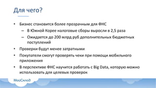Для чего?
• Бизнес становится более прозрачным для ФНС
– В Южной Корее налоговые сборы выросли в 2,5 раза
– Ожидается до 200 млрд руб дополнительных бюджетных
поступлений
• Проверки будут менее затратными
• Покупатели смогут проверять чеки при помощи мобильного
приложения
• В перспективе ФНС научится работать с Big Data, которую можно
использовать для целевых проверок
 