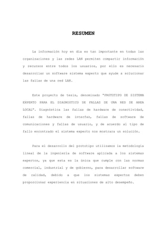 VIII
RESUMEN
La información hoy en día es tan importante en todas las
organizaciones y las redes LAN permiten compartir información
y recursos entre todos los usuarios, por ello es necesario
desarrollar un software sistema experto que ayude a solucionar
las fallas de una red LAN.
Este proyecto de tesis, denominado “PROTOTIPO DE SISTEMA
EXPERTO PARA EL DIAGNOSTICO DE FALLAS DE UNA RED DE AREA
LOCAL”. Diagnóstica las fallas de hardware de conectividad,
fallas de hardware de interfaz, fallas de software de
comunicaciones y fallas de usuario, y de acuerdo al tipo de
fallo encontrado el sistema experto nos mostrara un solución.
Para el desarrollo del prototipo utilizamos la metodología
lineal de la ingeniería de software aplicada a los sistemas
expertos, ya que esta es la única que cumple con las normas
comercial, industrial y de gobierno, para desarrollar software
de calidad, debido a que los sistemas expertos deben
proporcionar experiencia en situaciones de alto desempeño.
 