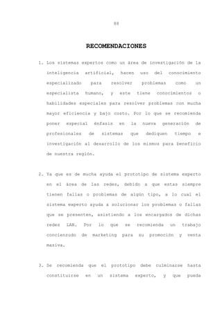 88
RECOMENDACIONES
1. Los sistemas expertos como un área de investigación de la
inteligencia artificial, hacen uso del conocimiento
especializado para resolver problemas como un
especialista humano, y este tiene conocimientos o
habilidades especiales para resolver problemas con mucha
mayor eficiencia y bajo costo. Por lo que se recomienda
poner especial énfasis en la nueva generación de
profesionales de sistemas que dediquen tiempo e
investigación al desarrollo de los mismos para beneficio
de nuestra región.
2. Ya que es de mucha ayuda el prototipo de sistema experto
en el área de las redes, debido a que estas siempre
tienen fallas o problemas de algún tipo, a lo cual el
sistema experto ayuda a solucionar los problemas o fallas
que se presenten, asistiendo a los encargados de dichas
redes LAN. Por lo que se recomienda un trabajo
concienzudo de marketing para su promoción y venta
masiva.
3. Se recomienda que el prototipo debe culminarse hasta
constituirse en un sistema experto, y que pueda
 