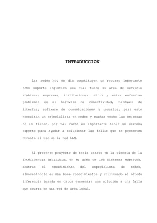 X
INTRODUCCION
Las redes hoy en día constituyen un recurso importante
como soporte logístico sea cual fuere su área de servicio
(cabinas, empresas, instituciones, etc.) y estas enfrentan
problemas en el hardware de conectividad, hardware de
interfaz, software de comunicaciones y usuarios, para esto
necesitan un especialista en redes y muchas veces las empresas
no lo tienen, por tal razón es importante tener un sistema
experto para ayudar a solucionar las fallas que se presenten
durante el uso de la red LAN.
El presente proyecto de tesis basado en la ciencia de la
inteligencia artificial en el área de los sistemas expertos,
abstrae el conocimiento del especialista de redes,
almacenándolo en una base conocimientos y utilizando el método
inferencia basada en datos encuentra una solución a una falla
que ocurra en una red de área local.
 