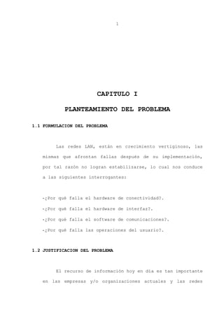 1
CAPITULO I
PLANTEAMIENTO DEL PROBLEMA
1.1 FORMULACION DEL PROBLEMA
Las redes LAN, están en crecimiento vertiginoso, las
mismas que afrontan fallas después de su implementación,
por tal razón no logran estabilizarse, lo cual nos conduce
a las siguientes interrogantes:
-¿Por qué falla el hardware de conectividad?.
-¿Por qué falla el hardware de interfaz?.
-¿Por qué falla el software de comunicaciones?.
-¿Por qué falla las operaciones del usuario?.
1.2 JUSTIFICACION DEL PROBLEMA
El recurso de información hoy en día es tan importante
en las empresas y/o organizaciones actuales y las redes
 